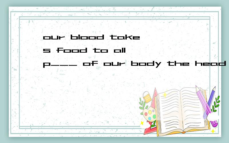 our blood takes food to all p___ of our body the head also n