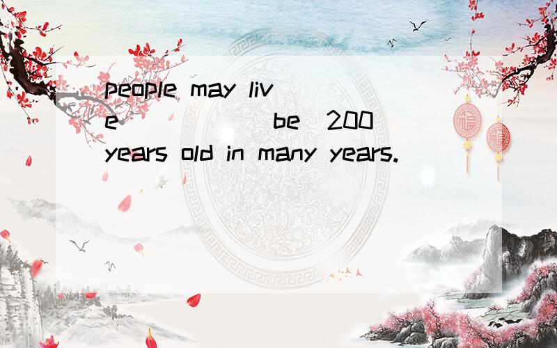 people may live_____(be)200 years old in many years.