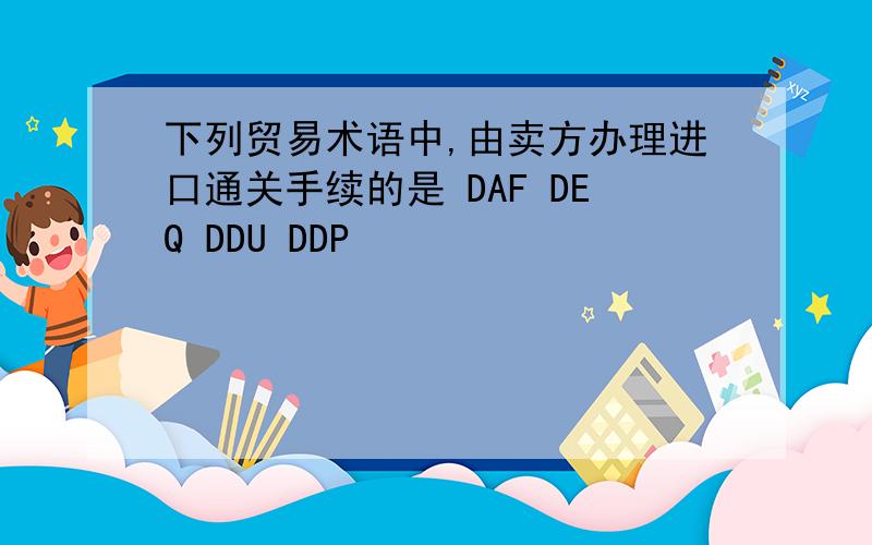 下列贸易术语中,由卖方办理进口通关手续的是 DAF DEQ DDU DDP