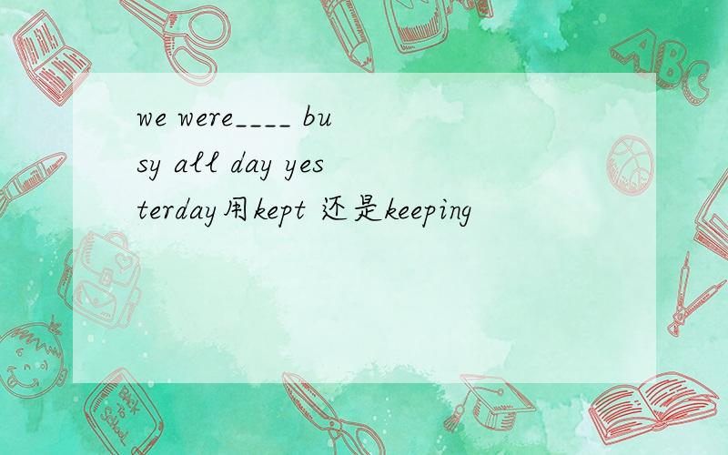we were____ busy all day yesterday用kept 还是keeping