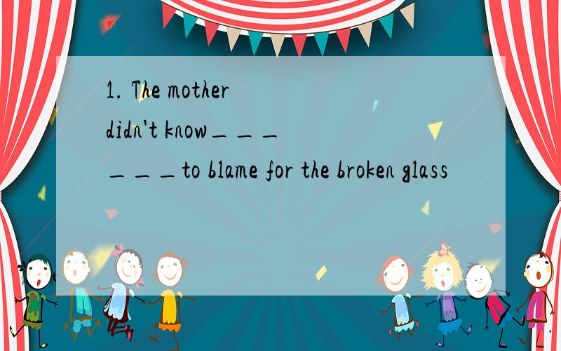 1. The mother didn't know______to blame for the broken glass