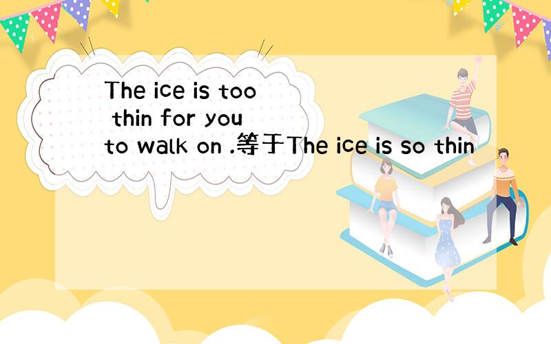 The ice is too thin for you to walk on .等于The ice is so thin