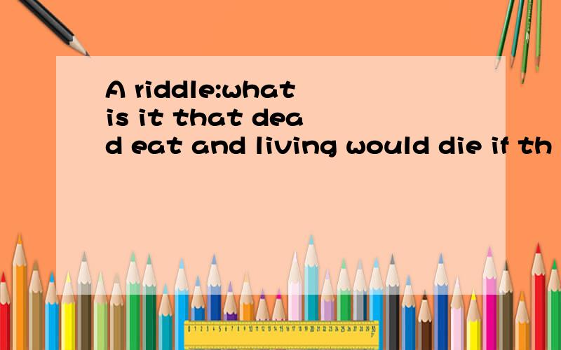 A riddle:what is it that dead eat and living would die if th
