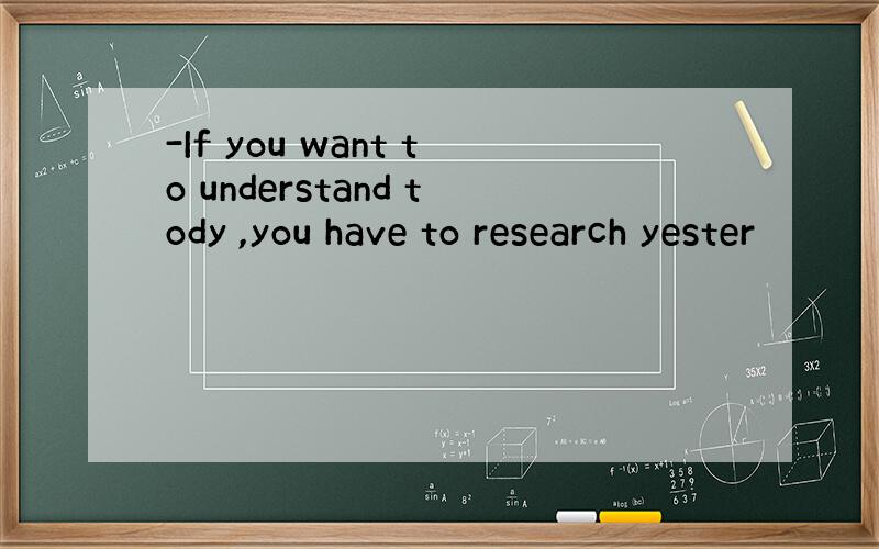 -If you want to understand tody ,you have to research yester