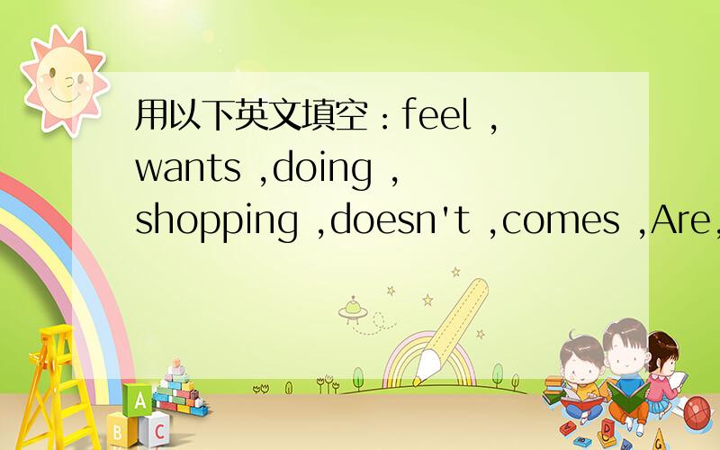 用以下英文填空：feel ,wants ,doing ,shopping ,doesn't ,comes ,Are,ha