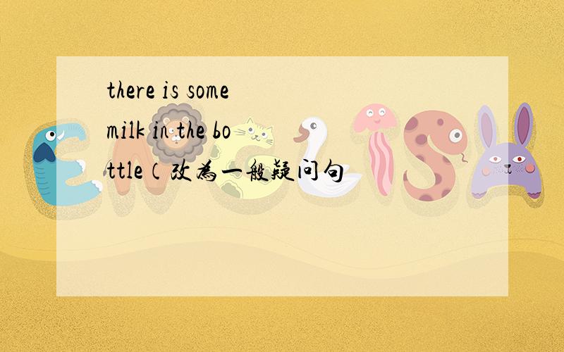 there is some milk in the bottle（改为一般疑问句