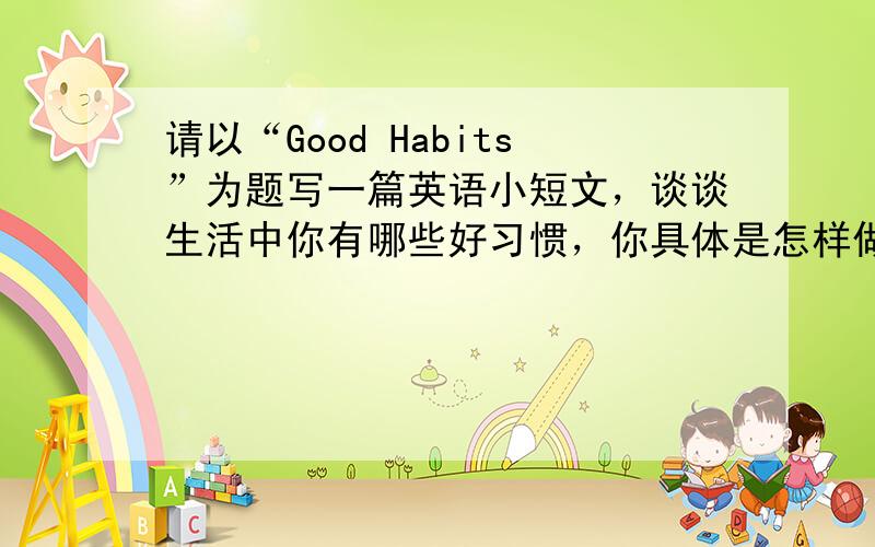 请以“Good Habits”为题写一篇英语小短文，谈谈生活中你有哪些好习惯，你具体是怎样做的，这些好习惯对你的学习有什