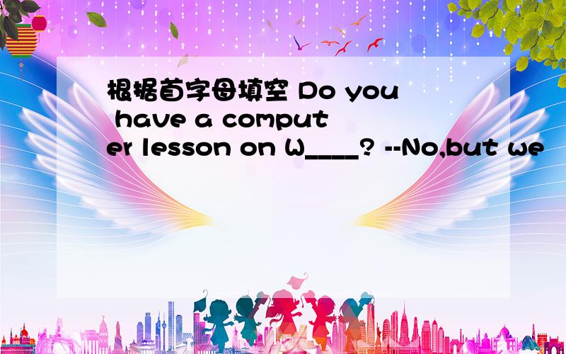 根据首字母填空 Do you have a computer lesson on W____? --No,but we