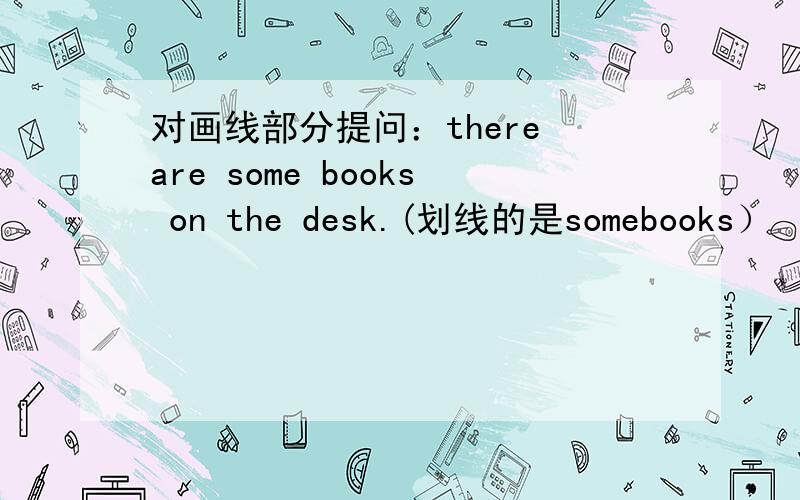 对画线部分提问：there are some books on the desk.(划线的是somebooks）