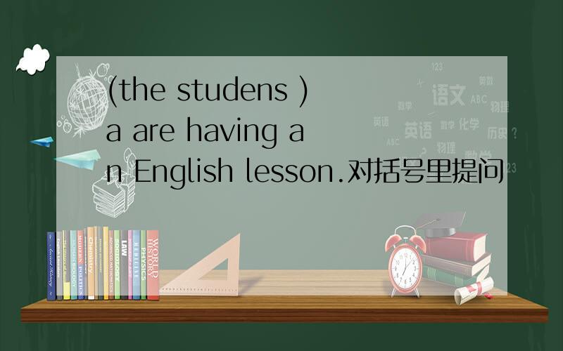 (the studens )a are having an English lesson.对括号里提问