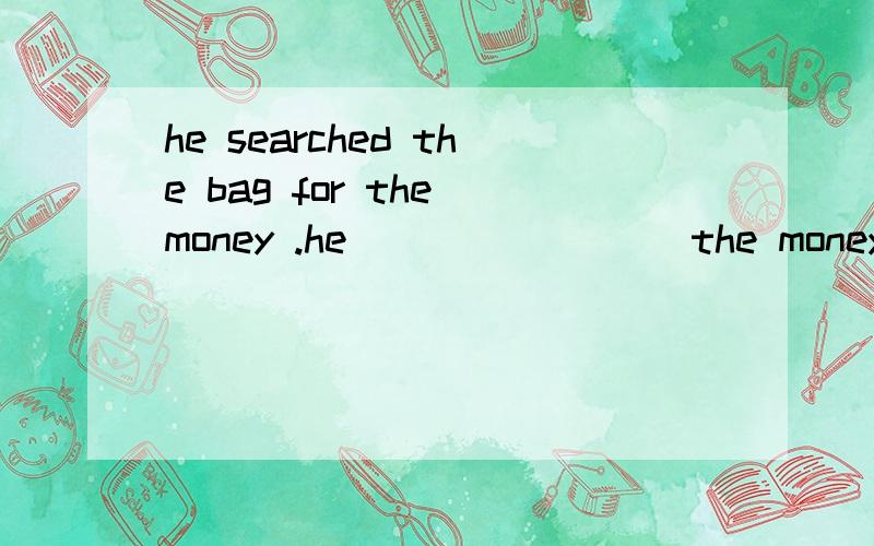 he searched the bag for the money .he____ ____the money ___t