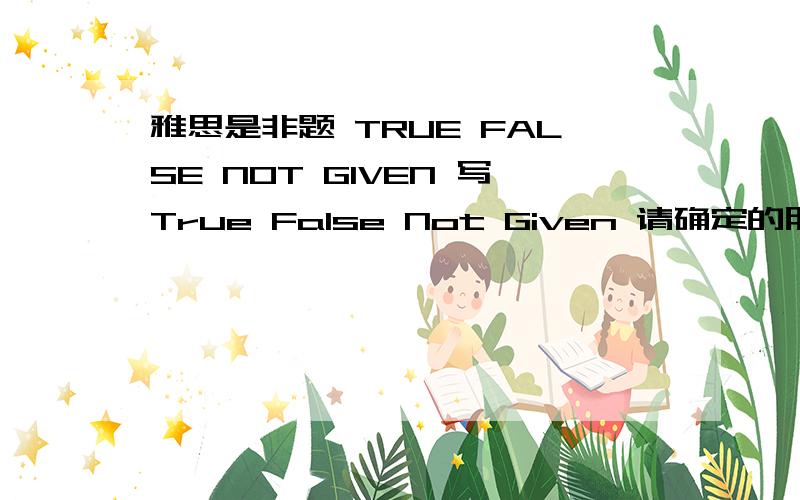 雅思是非题 TRUE FALSE NOT GIVEN 写True False Not Given 请确定的朋友回答