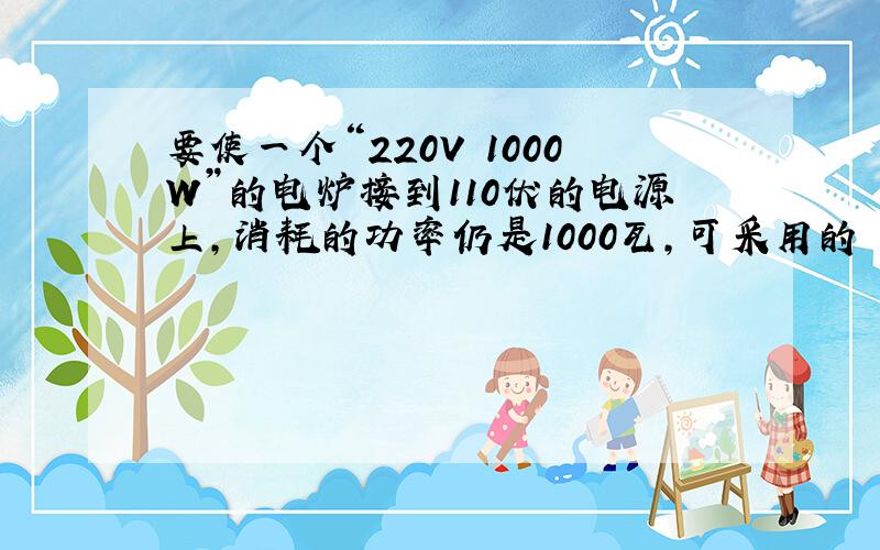 要使一个“220V 1000W”的电炉接到110伏的电源上,消耗的功率仍是1000瓦,可采用的