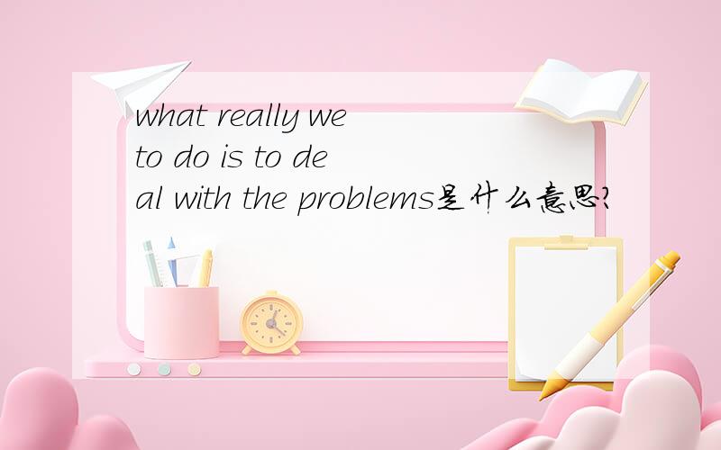 what really weto do is to deal with the problems是什么意思?