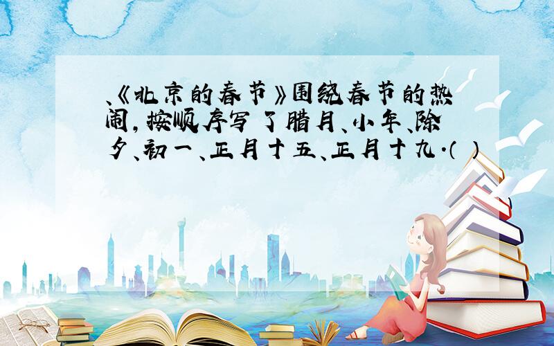 、《北京的春节》围绕春节的热闹,按顺序写了腊月、小年、除夕、初一、正月十五、正月十九.（ ）