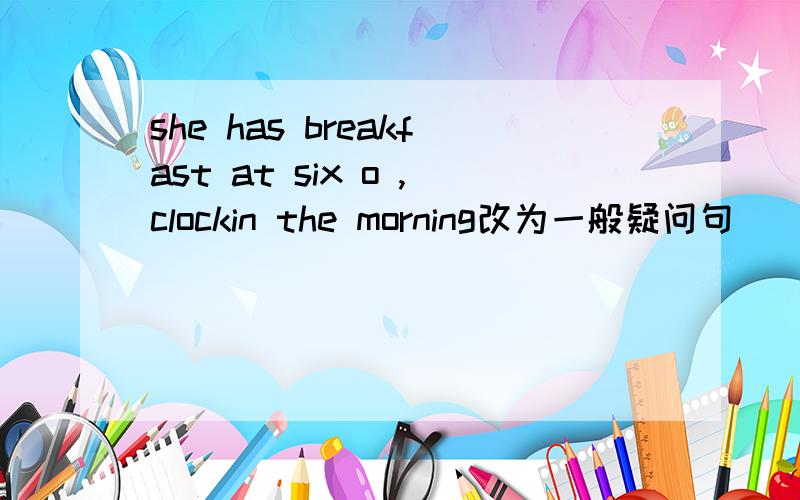 she has breakfast at six o ,clockin the morning改为一般疑问句