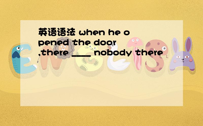 英语语法 when he opened the door,there ____ nobody there