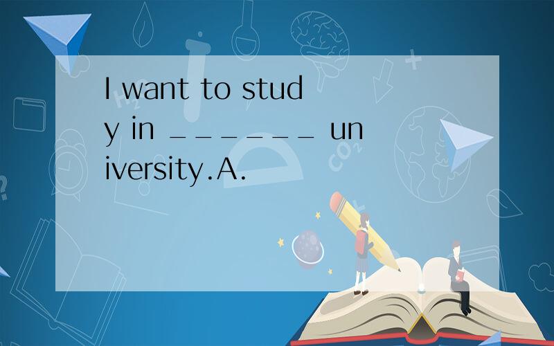 I want to study in ______ university.A.