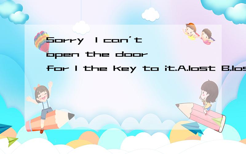 Sorry,I can’t open the door,for I the key to it.A.lost B.los