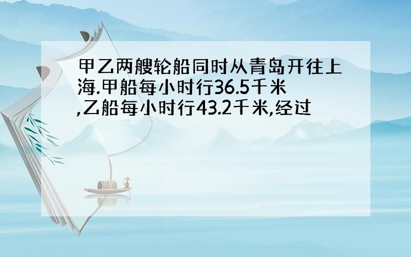 甲乙两艘轮船同时从青岛开往上海.甲船每小时行36.5千米,乙船每小时行43.2千米,经过