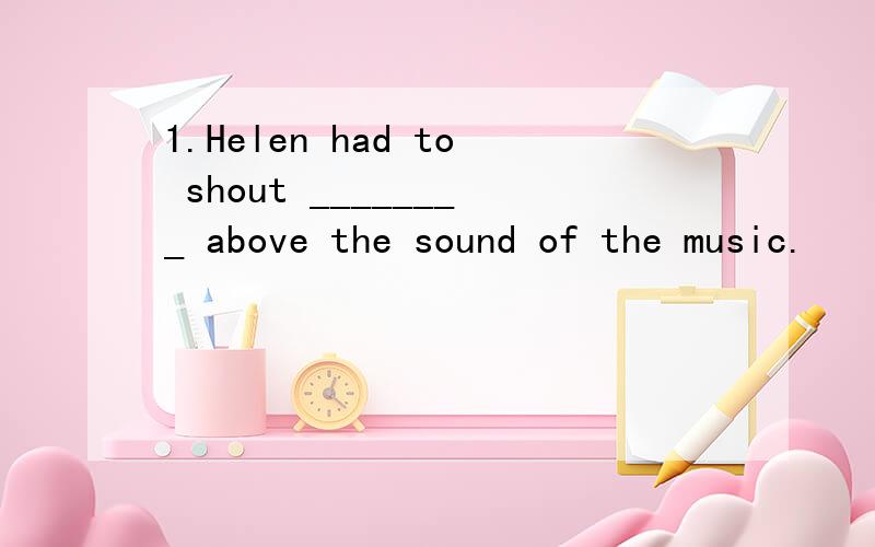 1.Helen had to shout ________ above the sound of the music.