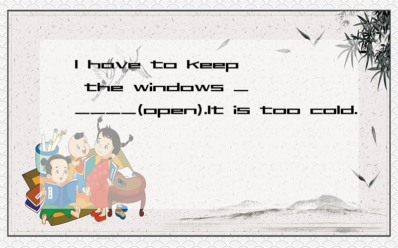 I have to keep the windows _____(open).It is too cold.
