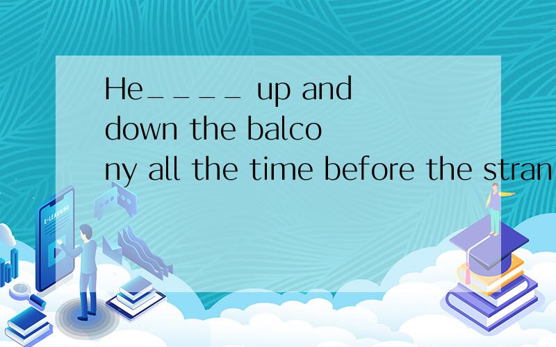 He____ up and down the balcony all the time before the stran