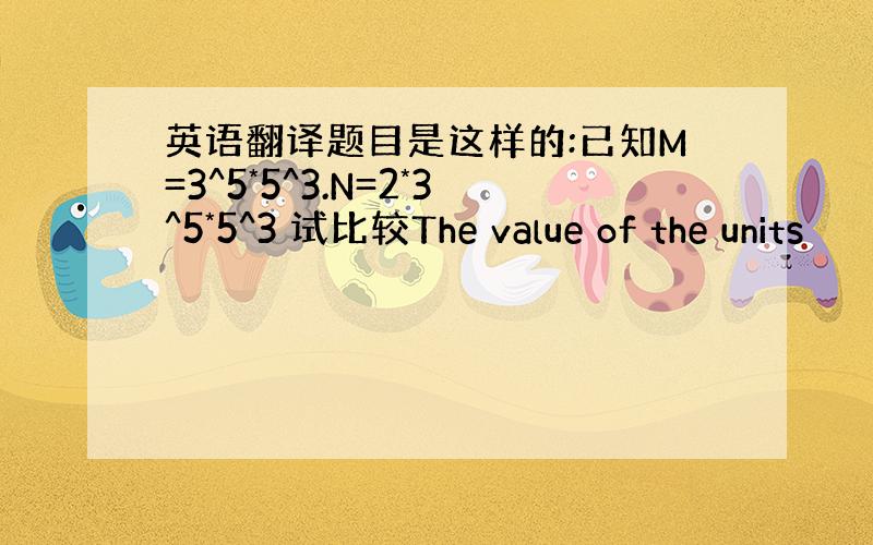 英语翻译题目是这样的:已知M=3^5*5^3.N=2*3^5*5^3 试比较The value of the units