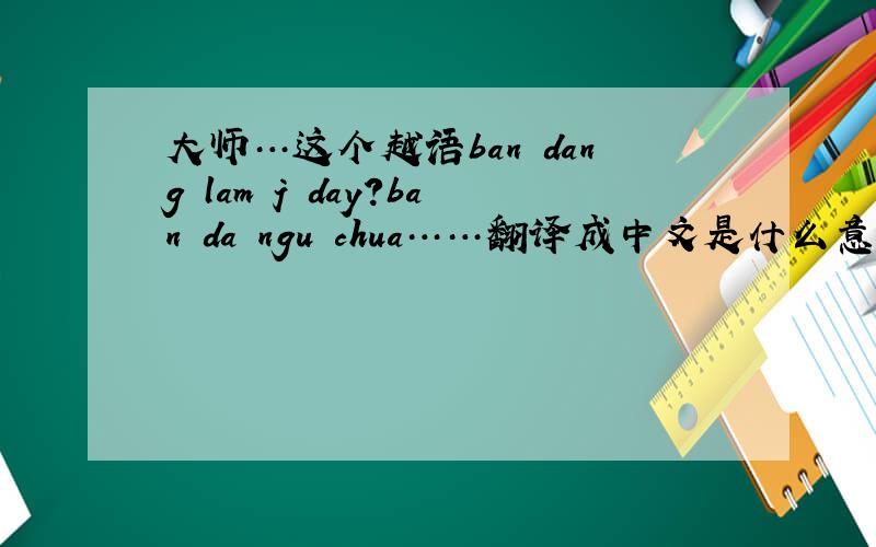 大师…这个越语ban dang lam j day?ban da ngu chua……翻译成中文是什么意思?