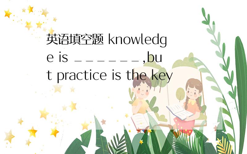 英语填空题 knowledge is ______,but practice is the key