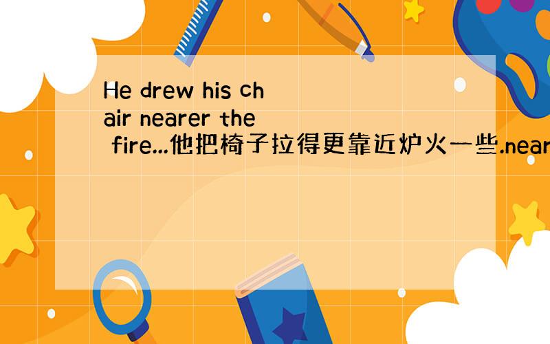 He drew his chair nearer the fire...他把椅子拉得更靠近炉火一些.nearer the