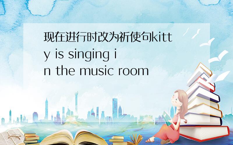 现在进行时改为祈使句kitty is singing in the music room
