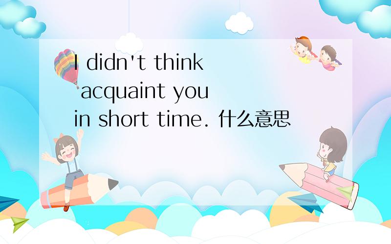 I didn't think acquaint you in short time. 什么意思
