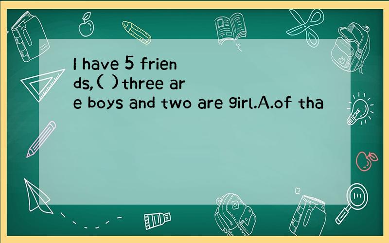 I have 5 friends,( )three are boys and two are girl.A.of tha