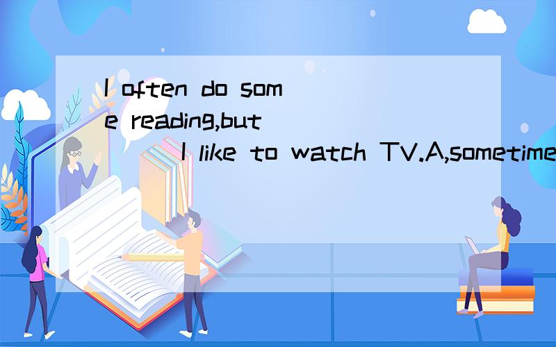 I often do some reading,but____I like to watch TV.A,sometime