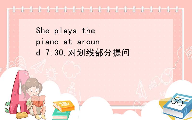 She plays the piano at around 7:30,对划线部分提问