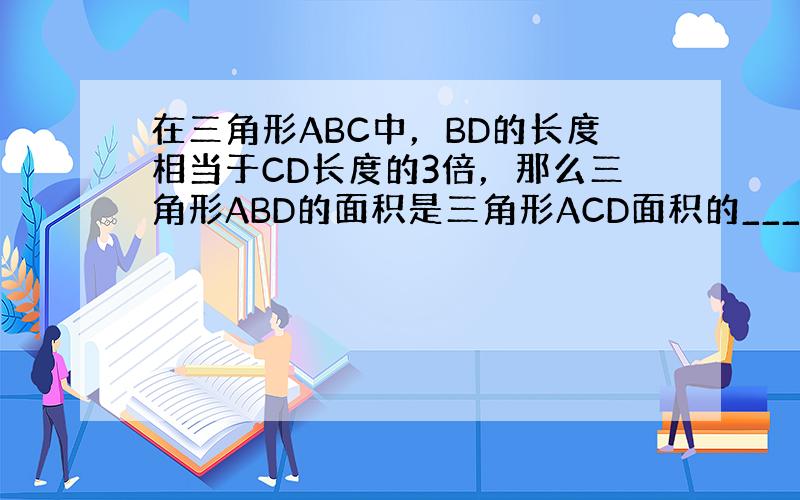在三角形ABC中，BD的长度相当于CD长度的3倍，那么三角形ABD的面积是三角形ACD面积的______倍．