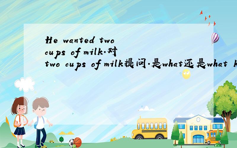He wanted two cups of milk.对two cups of milk提问.是what还是what k