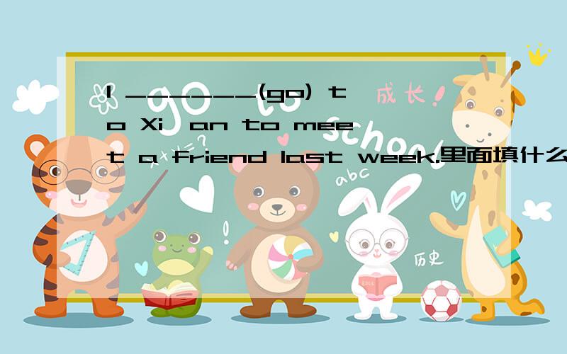 I ______(go) to Xi'an to meet a friend last week.里面填什么?