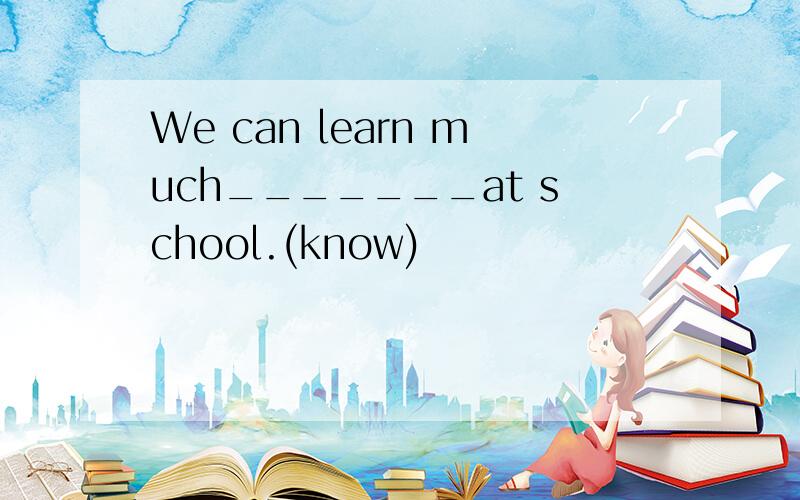 We can learn much_______at school.(know)