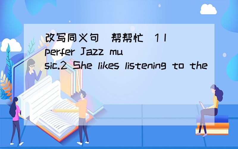 改写同义句（帮帮忙）1 I perfer Jazz music.2 She likes listening to the