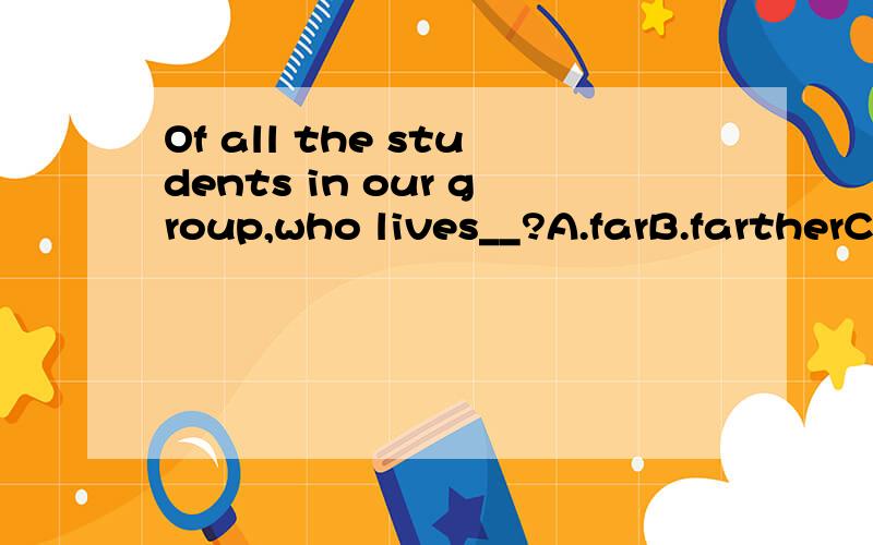 Of all the students in our group,who lives__?A.farB.fartherC