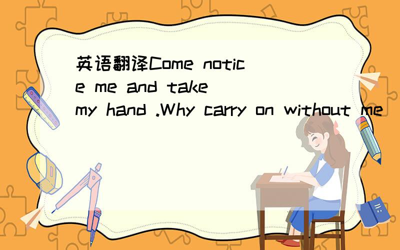英语翻译Come notice me and take my hand .Why carry on without me