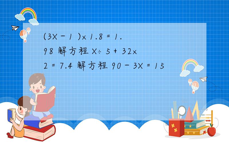 (3X－1 )×1.8＝1.98 解方程 X÷5＋32×2＝7.4 解方程 90－3X＝15