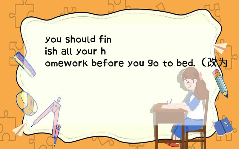 you should finish all your homework before you go to bed.（改为