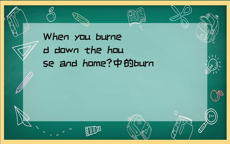 When you burned down the house and home?中的burn