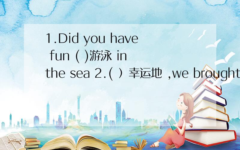1.Did you have fun ( )游泳 in the sea 2.( ）幸运地 ,we brought our