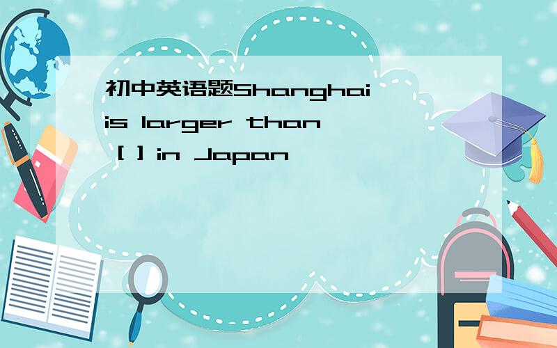 初中英语题Shanghai is larger than [ ] in Japan