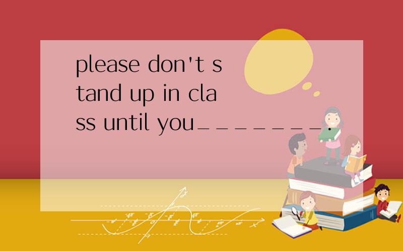 please don't stand up in class until you_______.