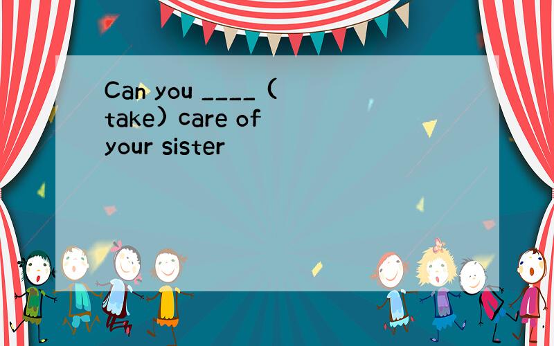 Can you ____ (take) care of your sister